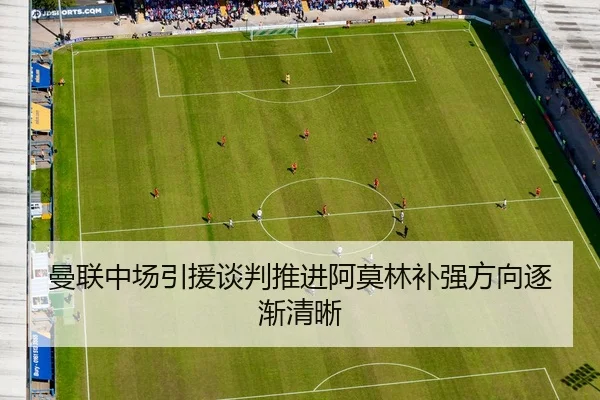 曼联中场引援谈判推进阿莫林补强方向逐渐清晰